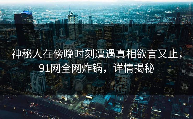 神秘人在傍晚时刻遭遇真相欲言又止，91网全网炸锅，详情揭秘