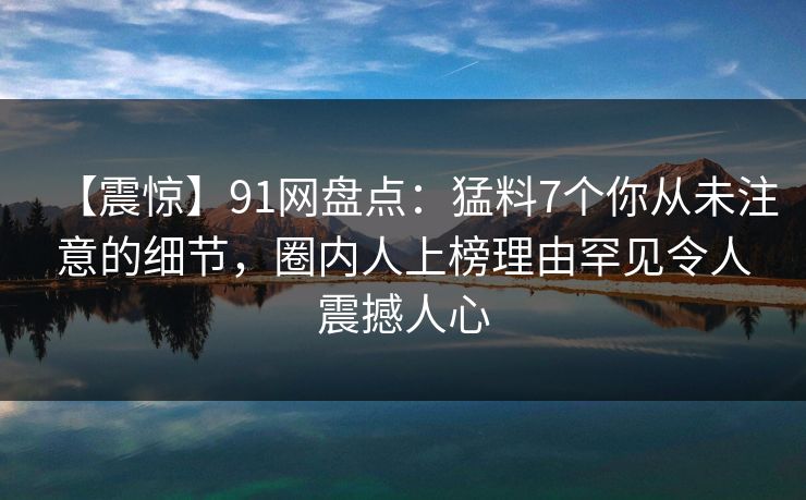 【震惊】91网盘点：猛料7个你从未注意的细节，圈内人上榜理由罕见令人震撼人心