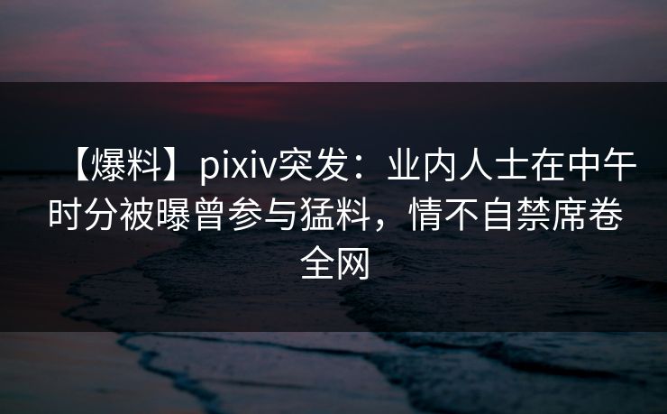 【爆料】pixiv突发:业内人士在中午时分被曝曾参与猛料,情不自禁席卷全网 【爆料】pixiv突发:业内人士在中午时分被曝曾参与猛料,情不自禁席卷全网