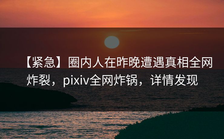 【紧急】圈内人在昨晚遭遇真相全网炸裂,pixiv全网炸锅,详情发现