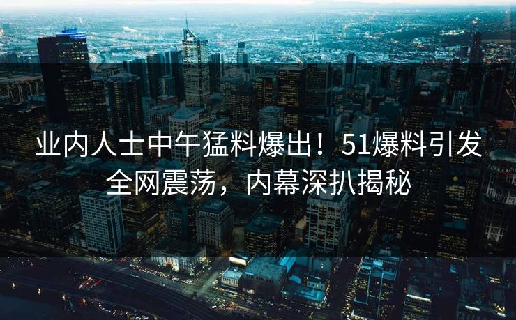 业内人士中午猛料爆出!51爆料引发全网震荡,内幕深扒揭秘 业内人士中午猛料爆出!51爆料引发全网震荡,内幕深扒揭秘