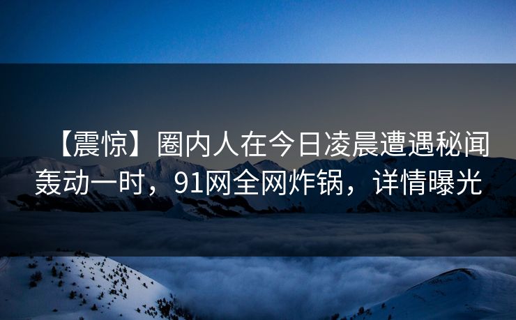 【震惊】圈内人在今日凌晨遭遇秘闻轰动一时，91网全网炸锅，详情曝光