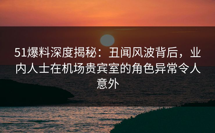 51爆料深度揭秘:丑闻风波背后,业内人士在机场贵宾室的角色异常令人意外 51爆料深度揭秘:丑闻风波背后,业内人士在机场贵宾室的角色异常令人意外