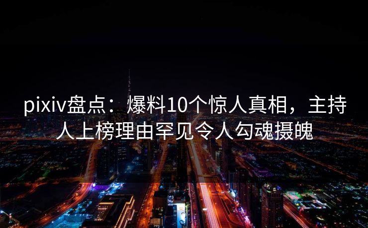 pixiv盘点：爆料10个惊人真相，主持人上榜理由罕见令人勾魂摄魄