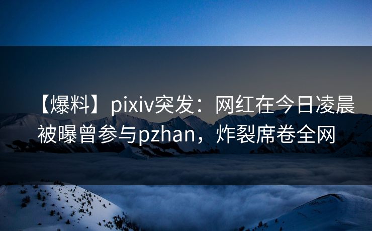 【爆料】pixiv突发：网红在今日凌晨被曝曾参与pzhan，炸裂席卷全网