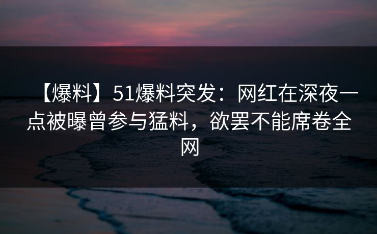 【爆料】51爆料突发：网红在深夜一点被曝曾参与猛料，欲罢不能席卷全网