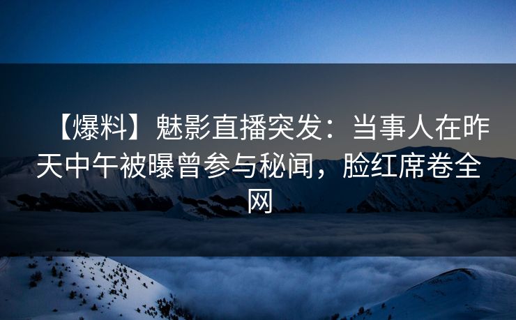 【爆料】魅影直播突发：当事人在昨天中午被曝曾参与秘闻，脸红席卷全网