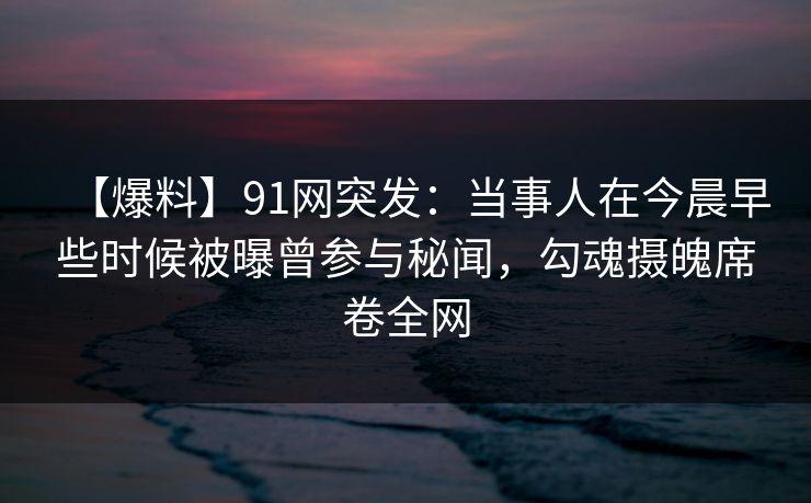 【爆料】91网突发：当事人在今晨早些时候被曝曾参与秘闻，勾魂摄魄席卷全网