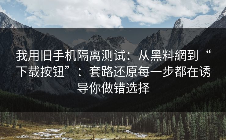 我用旧手机隔离测试：从黑料網到“下载按钮”：套路还原每一步都在诱导你做错选择