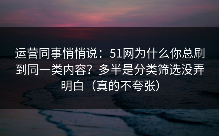 运营同事悄悄说：51网为什么你总刷到同一类内容？多半是分类筛选没弄明白（真的不夸张）