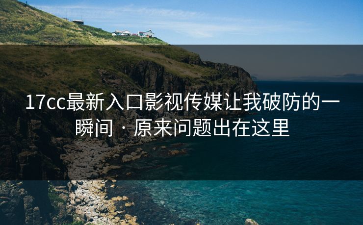 17cc最新入口影视传媒让我破防的一瞬间 · 原来问题出在这里