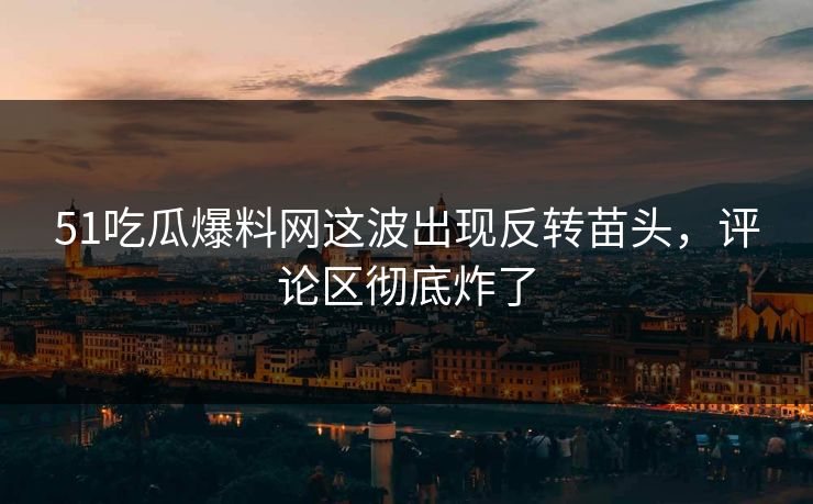 51吃瓜爆料网这波出现反转苗头，评论区彻底炸了