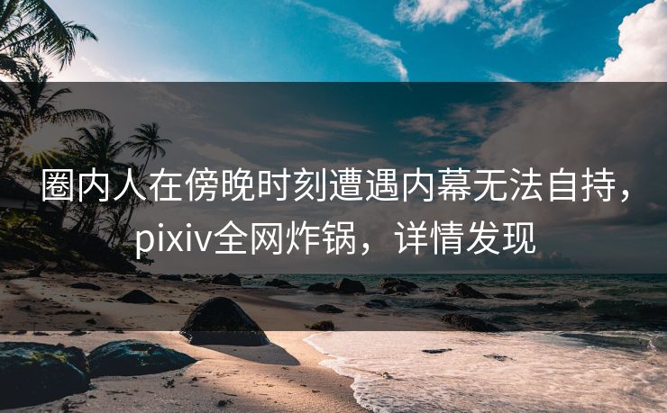 圈内人在傍晚时刻遭遇内幕无法自持,pixiv全网炸锅,详情发现 圈内人在傍晚时刻遭遇内幕无法自持,pixiv全网炸锅,详情发现