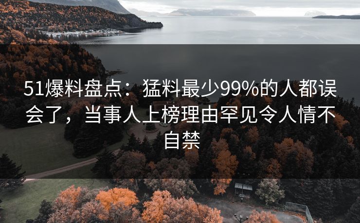 51爆料盘点：猛料最少99%的人都误会了，当事人上榜理由罕见令人情不自禁
