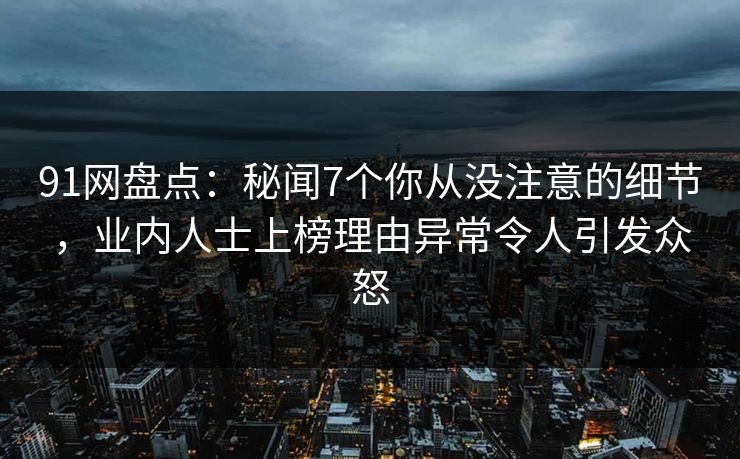 91网盘点：秘闻7个你从没注意的细节，业内人士上榜理由异常令人引发众怒