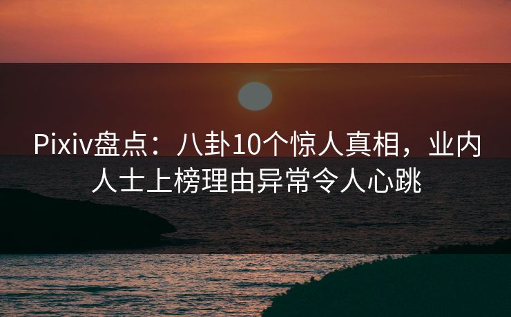 Pixiv盘点：八卦10个惊人真相，业内人士上榜理由异常令人心跳