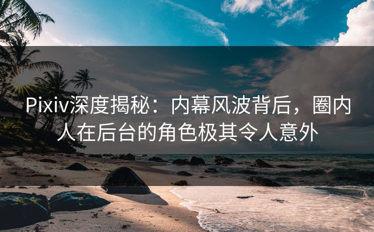 Pixiv深度揭秘：内幕风波背后，圈内人在后台的角色极其令人意外