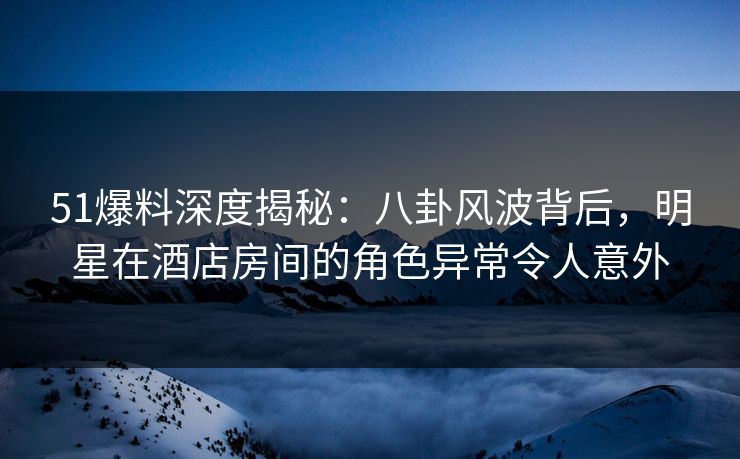 51爆料深度揭秘：八卦风波背后，明星在酒店房间的角色异常令人意外