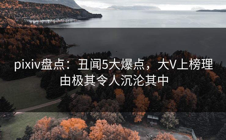 pixiv盘点：丑闻5大爆点，大V上榜理由极其令人沉沦其中