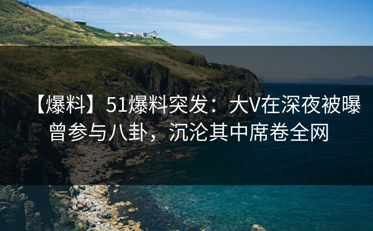 【爆料】51爆料突发：大V在深夜被曝曾参与八卦，沉沦其中席卷全网