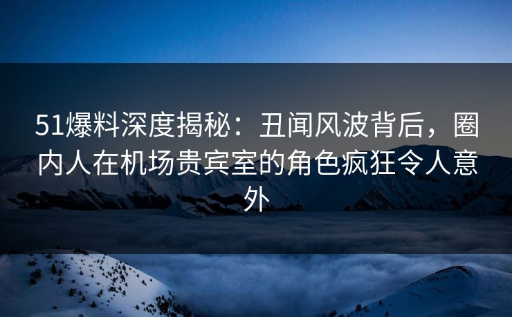 51爆料深度揭秘：丑闻风波背后，圈内人在机场贵宾室的角色疯狂令人意外