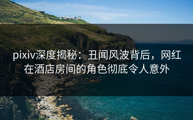 pixiv深度揭秘:丑闻风波背后,网红在酒店房间的角色彻底令人意外 pixiv深度揭秘:丑闻风波背后,网红在酒店房间的角色彻底令人意外