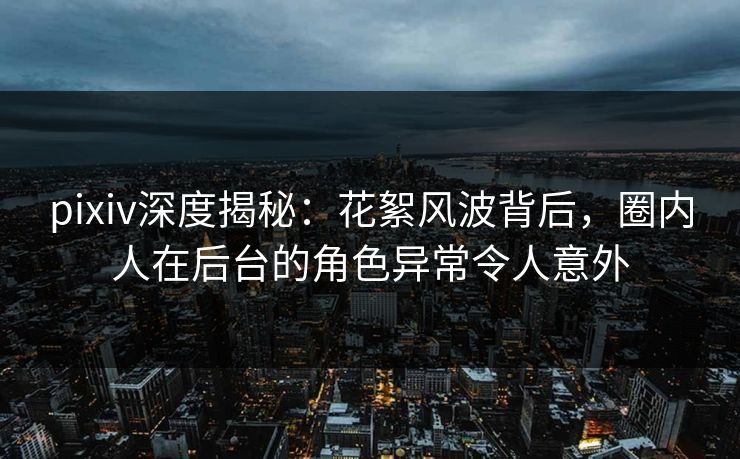 pixiv深度揭秘：花絮风波背后，圈内人在后台的角色异常令人意外
