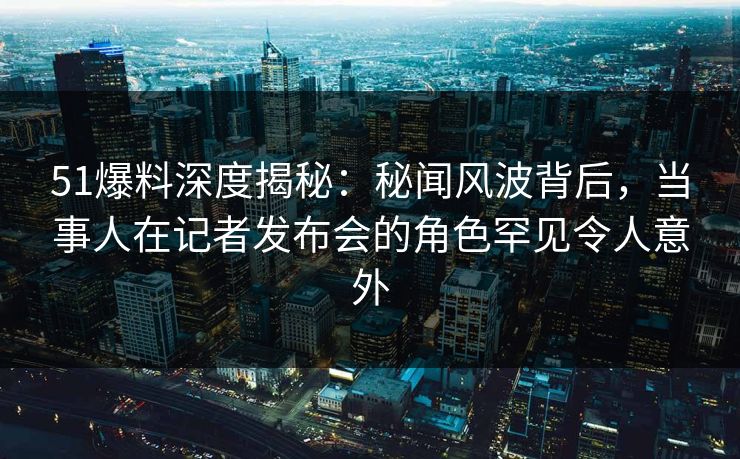 51爆料深度揭秘：秘闻风波背后，当事人在记者发布会的角色罕见令人意外