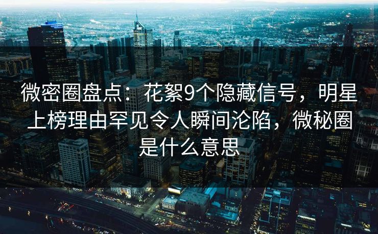 微密圈盘点：花絮9个隐藏信号，明星上榜理由罕见令人瞬间沦陷，微秘圈是什么意思