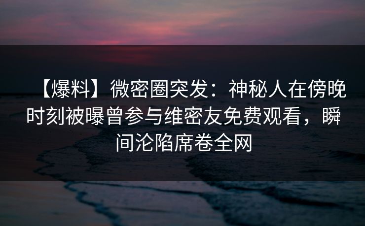 【爆料】微密圈突发：神秘人在傍晚时刻被曝曾参与维密友免费观看，瞬间沦陷席卷全网