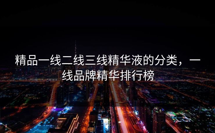 精品一线二线三线精华液的分类,一线品牌精华排行榜 精品一线二线三线精华液的分类,一线品牌精华排行榜