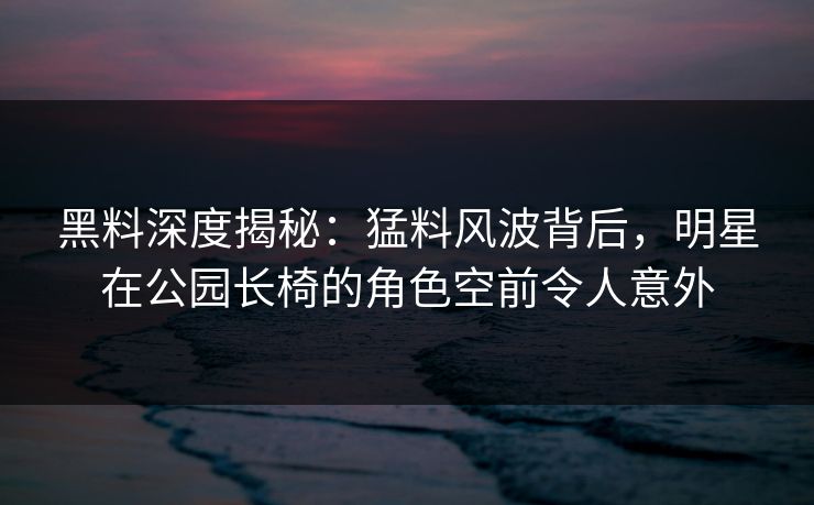 黑料深度揭秘：猛料风波背后，明星在公园长椅的角色空前令人意外
