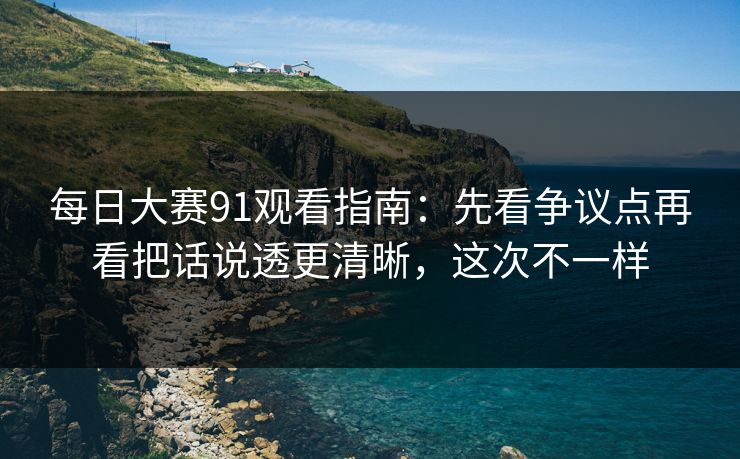 每日大赛91观看指南:先看争议点再看把话说透更清晰,这次不一样