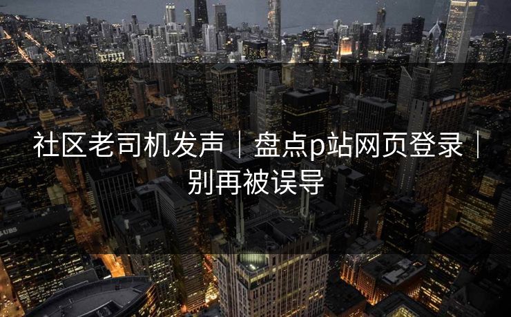 社区老司机发声|盘点p站网页登录|别再被误导