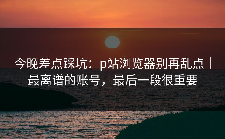 今晚差点踩坑：p站浏览器别再乱点｜最离谱的账号，最后一段很重要
