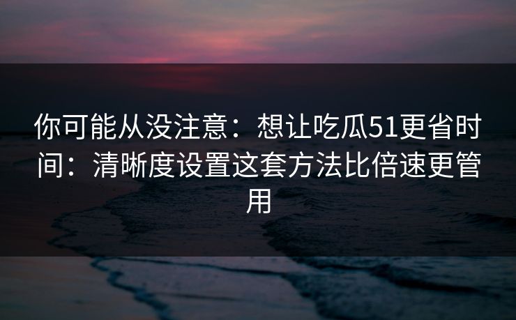 你可能从没注意：想让吃瓜51更省时间：清晰度设置这套方法比倍速更管用