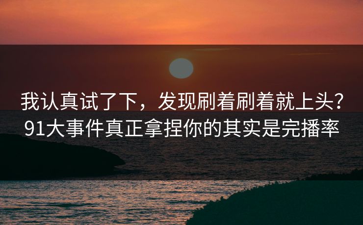 我认真试了下，发现刷着刷着就上头？91大事件真正拿捏你的其实是完播率