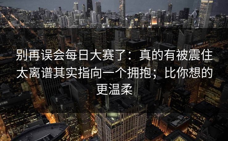 别再误会每日大赛了：真的有被震住太离谱其实指向一个拥抱；比你想的更温柔