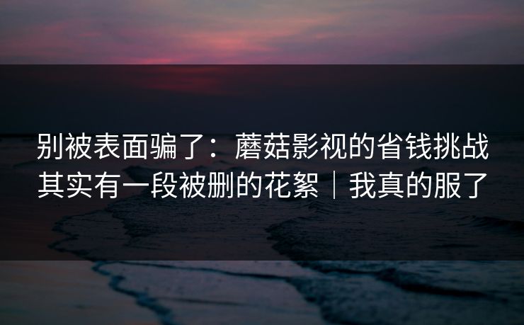 别被表面骗了：蘑菇影视的省钱挑战其实有一段被删的花絮｜我真的服了
